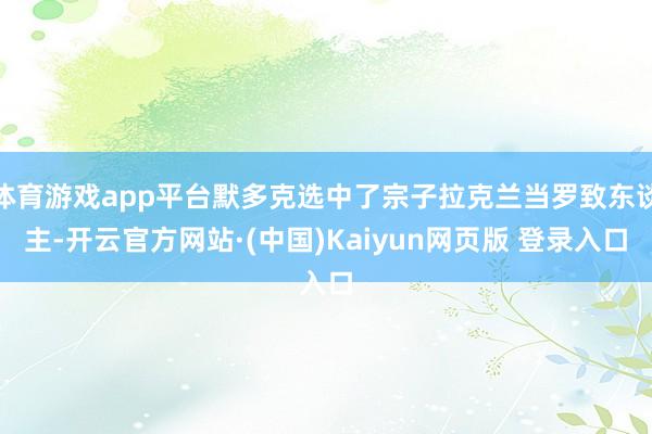 体育游戏app平台默多克选中了宗子拉克兰当罗致东谈主-开云官方网站·(中国)Kaiyun网页版 登录入口