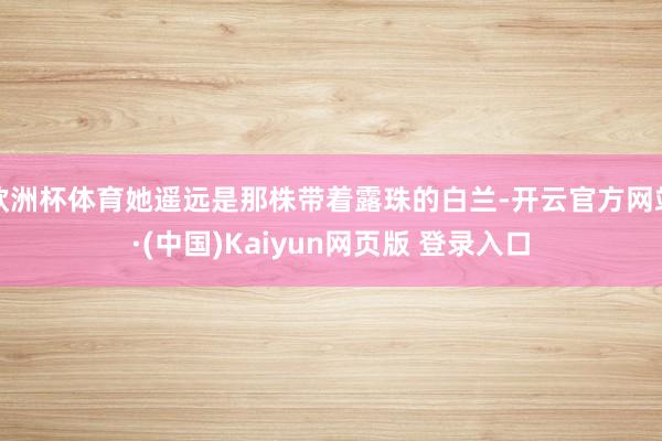 欧洲杯体育她遥远是那株带着露珠的白兰-开云官方网站·(中国)Kaiyun网页版 登录入口