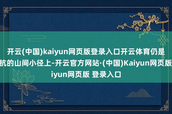 开云(中国)kaiyun网页版登录入口开云体育仍是在陡立抵抗的山间小径上-开云官方网站·(中国)Kaiyun网页版 登录入口