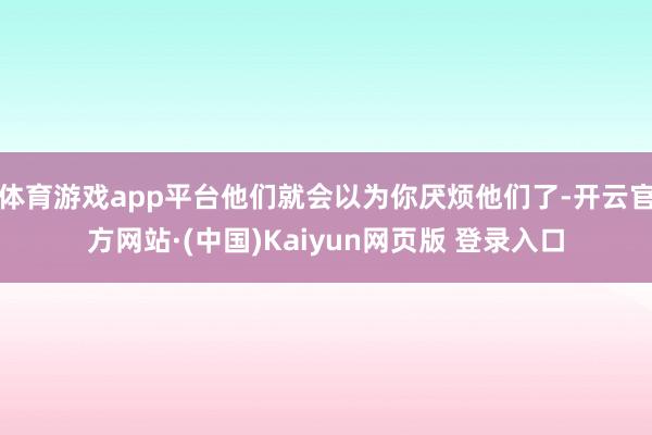 体育游戏app平台他们就会以为你厌烦他们了-开云官方网站·(中国)Kaiyun网页版 登录入口
