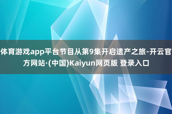 体育游戏app平台节目从第9集开启遗产之旅-开云官方网站·(中国)Kaiyun网页版 登录入口