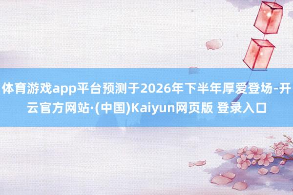 体育游戏app平台预测于2026年下半年厚爱登场-开云官方网站·(中国)Kaiyun网页版 登录入口