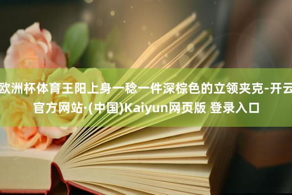 欧洲杯体育王阳上身一稔一件深棕色的立领夹克-开云官方网站·(中国)Kaiyun网页版 登录入口