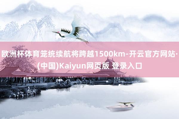 欧洲杯体育笼统续航将跨越1500km-开云官方网站·(中国)Kaiyun网页版 登录入口