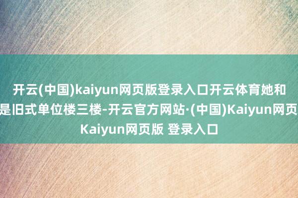 开云(中国)kaiyun网页版登录入口开云体育她和沈国瑞住的是旧式单位楼三楼-开云官方网站·(中国)Kaiyun网页版 登录入口
