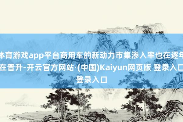体育游戏app平台商用车的新动力市集渗入率也在逐年在晋升-开云官方网站·(中国)Kaiyun网页版 登录入口