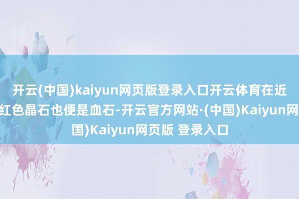 开云(中国)kaiyun网页版登录入口开云体育在近邻山石那里的红色晶石也便是血石-开云官方网站·(中国)Kaiyun网页版 登录入口