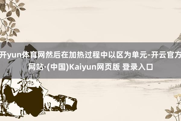 开yun体育网然后在加热过程中以区为单元-开云官方网站·(中国)Kaiyun网页版 登录入口