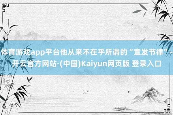 体育游戏app平台他从来不在乎所谓的“宣发节律”-开云官方网站·(中国)Kaiyun网页版 登录入口