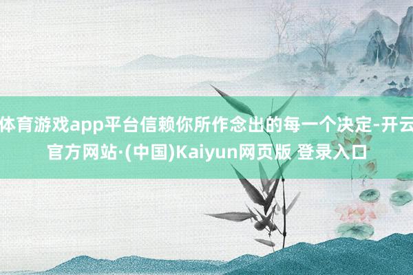 体育游戏app平台信赖你所作念出的每一个决定-开云官方网站·(中国)Kaiyun网页版 登录入口