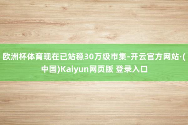 欧洲杯体育现在已站稳30万级市集-开云官方网站·(中国)Kaiyun网页版 登录入口