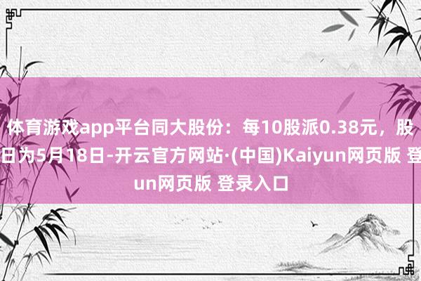 体育游戏app平台同大股份：每10股派0.38元，股权登记日为5月18日-开云官方网站·(中国)Kaiyun网页版 登录入口