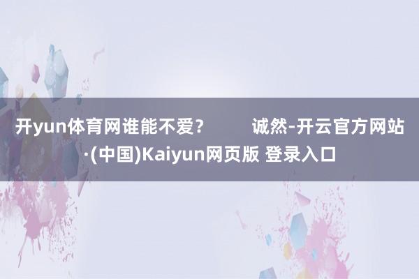 开yun体育网谁能不爱？        诚然-开云官方网站·(中国)Kaiyun网页版 登录入口