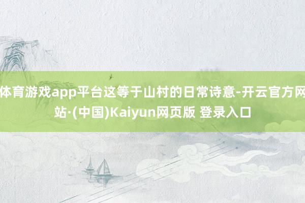 体育游戏app平台这等于山村的日常诗意-开云官方网站·(中国)Kaiyun网页版 登录入口