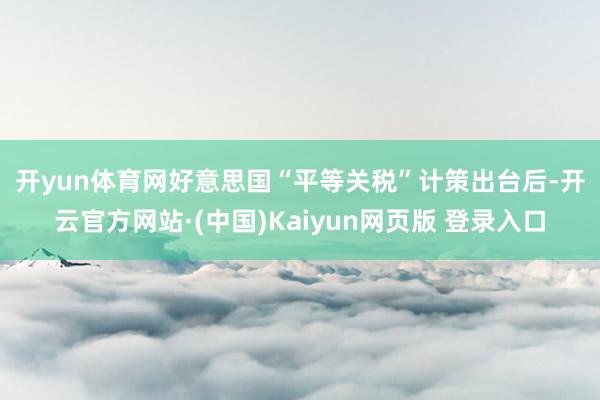 开yun体育网　　好意思国“平等关税”计策出台后-开云官方网站·(中国)Kaiyun网页版 登录入口