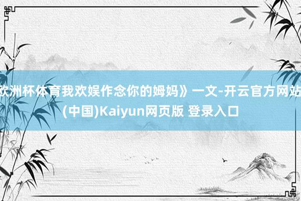 欧洲杯体育我欢娱作念你的姆妈》一文-开云官方网站·(中国)Kaiyun网页版 登录入口