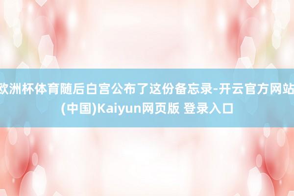 欧洲杯体育随后白宫公布了这份备忘录-开云官方网站·(中国)Kaiyun网页版 登录入口