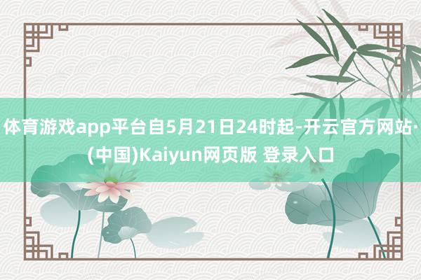 体育游戏app平台自5月21日24时起-开云官方网站·(中国)Kaiyun网页版 登录入口