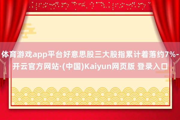 体育游戏app平台好意思股三大股指累计着落约7%-开云官方网站·(中国)Kaiyun网页版 登录入口
