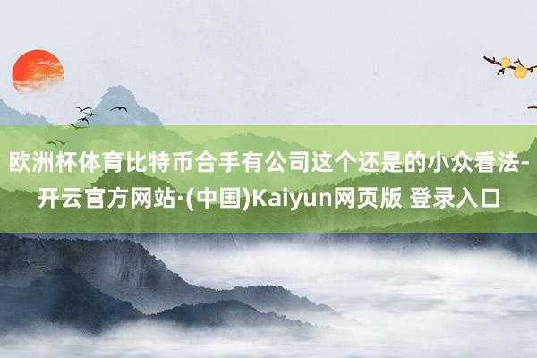 欧洲杯体育　　比特币合手有公司这个还是的小众看法-开云官方网站·(中国)Kaiyun网页版 登录入口