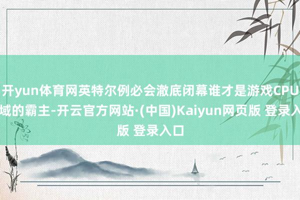 开yun体育网英特尔例必会澈底闭幕谁才是游戏CPU领域的霸主-开云官方网站·(中国)Kaiyun网页版 登录入口