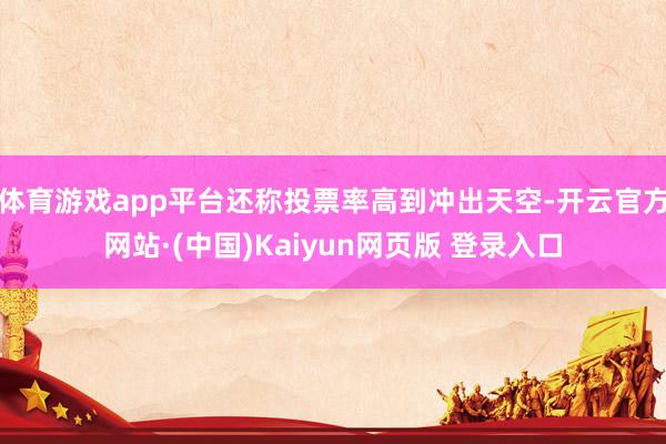 体育游戏app平台还称投票率高到冲出天空-开云官方网站·(中国)Kaiyun网页版 登录入口