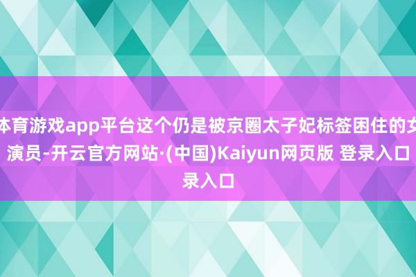 体育游戏app平台这个仍是被京圈太子妃标签困住的女演员-开云官方网站·(中国)Kaiyun网页版 登录入口