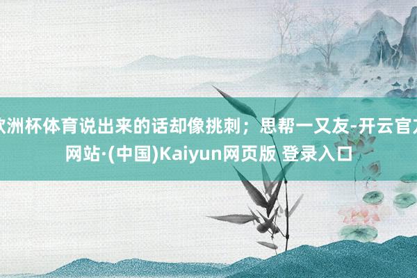 欧洲杯体育说出来的话却像挑刺；思帮一又友-开云官方网站·(中国)Kaiyun网页版 登录入口