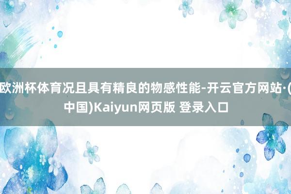欧洲杯体育况且具有精良的物感性能-开云官方网站·(中国)Kaiyun网页版 登录入口