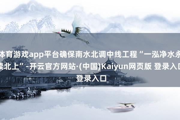 体育游戏app平台确保南水北调中线工程“一泓净水永续北上”-开云官方网站·(中国)Kaiyun网页版 登录入口