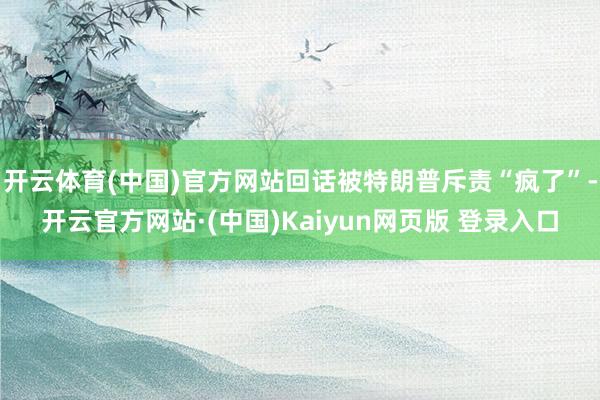 开云体育(中国)官方网站回话被特朗普斥责“疯了”-开云官方网站·(中国)Kaiyun网页版 登录入口