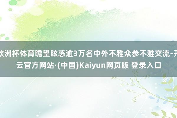 欧洲杯体育瞻望眩惑逾3万名中外不雅众参不雅交流-开云官方网站·(中国)Kaiyun网页版 登录入口