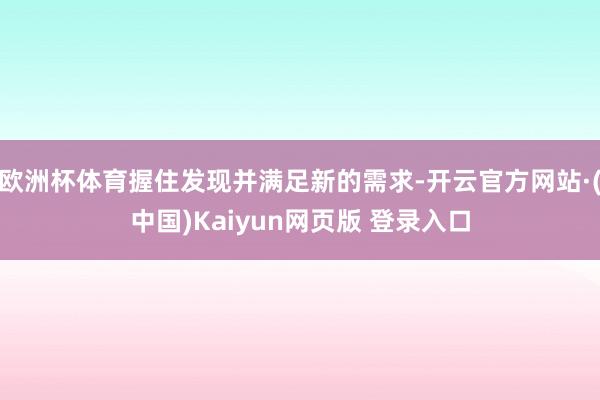 欧洲杯体育握住发现并满足新的需求-开云官方网站·(中国)Kaiyun网页版 登录入口
