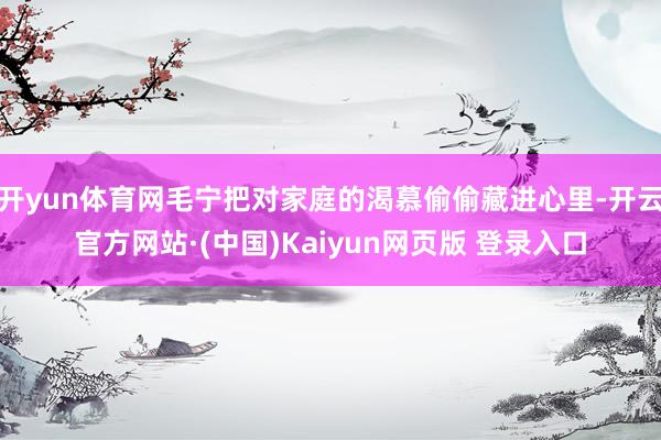 开yun体育网毛宁把对家庭的渴慕偷偷藏进心里-开云官方网站·(中国)Kaiyun网页版 登录入口