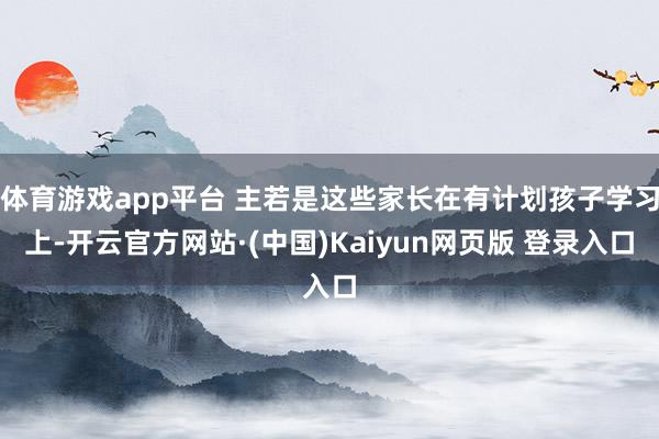 体育游戏app平台 主若是这些家长在有计划孩子学习上-开云官方网站·(中国)Kaiyun网页版 登录入口