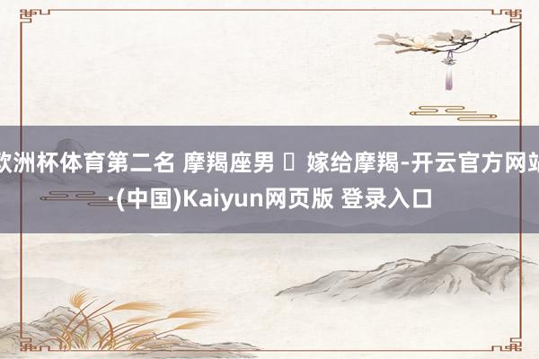 欧洲杯体育第二名 摩羯座男 ♑嫁给摩羯-开云官方网站·(中国)Kaiyun网页版 登录入口
