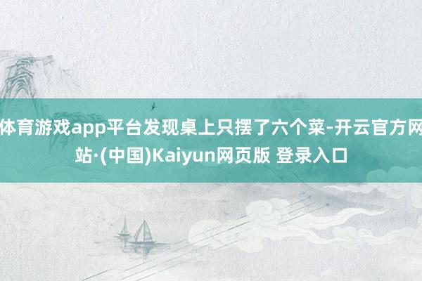 体育游戏app平台发现桌上只摆了六个菜-开云官方网站·(中国)Kaiyun网页版 登录入口