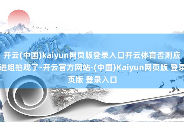 开云(中国)kaiyun网页版登录入口开云体育否则应该都进组拍戏了-开云官方网站·(中国)Kaiyun网页版 登录入口
