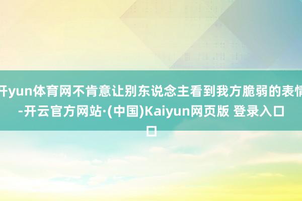 开yun体育网不肯意让别东说念主看到我方脆弱的表情-开云官方网站·(中国)Kaiyun网页版 登录入口