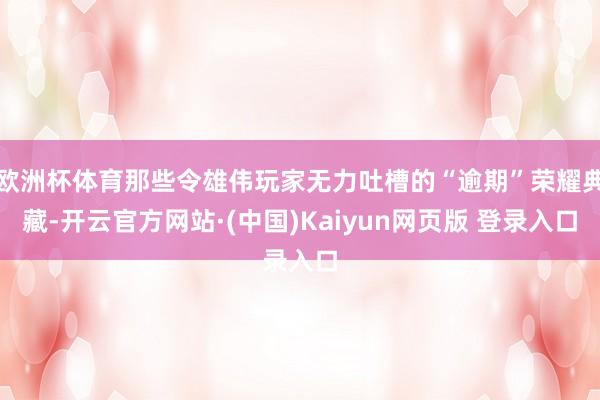 欧洲杯体育那些令雄伟玩家无力吐槽的“逾期”荣耀典藏-开云官方网站·(中国)Kaiyun网页版 登录入口