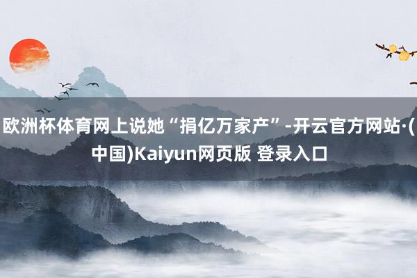 欧洲杯体育网上说她“捐亿万家产”-开云官方网站·(中国)Kaiyun网页版 登录入口