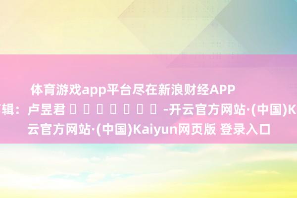 体育游戏app平台尽在新浪财经APP            						拖累剪辑：卢昱君 							-开云官方网站·(中国)Kaiyun网页版 登录入口