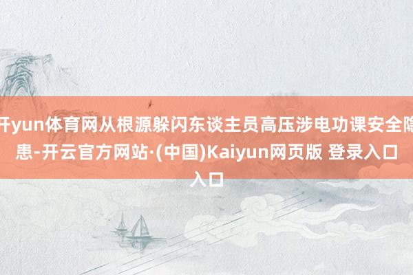 开yun体育网从根源躲闪东谈主员高压涉电功课安全隐患-开云官方网站·(中国)Kaiyun网页版 登录入口