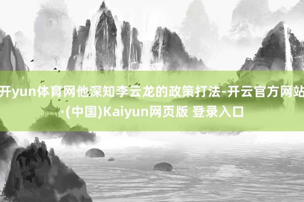 开yun体育网他深知李云龙的政策打法-开云官方网站·(中国)Kaiyun网页版 登录入口