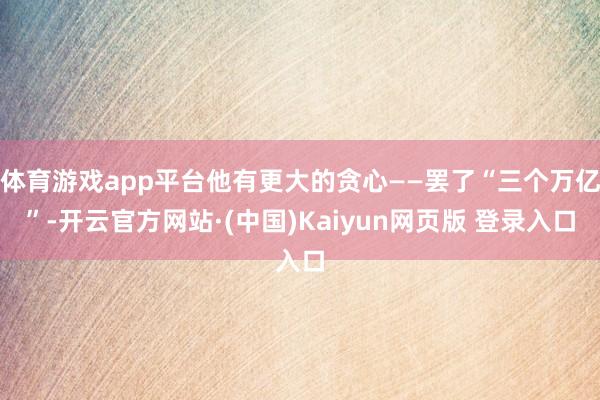 体育游戏app平台他有更大的贪心——罢了“三个万亿”-开云官方网站·(中国)Kaiyun网页版 登录入口