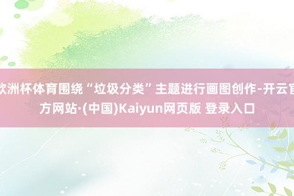 欧洲杯体育围绕“垃圾分类”主题进行画图创作-开云官方网站·(中国)Kaiyun网页版 登录入口