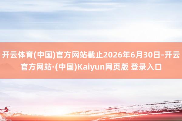 开云体育(中国)官方网站截止2026年6月30日-开云官方网站·(中国)Kaiyun网页版 登录入口
