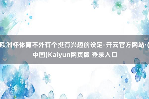 欧洲杯体育不外有个挺有兴趣的设定-开云官方网站·(中国)Kaiyun网页版 登录入口