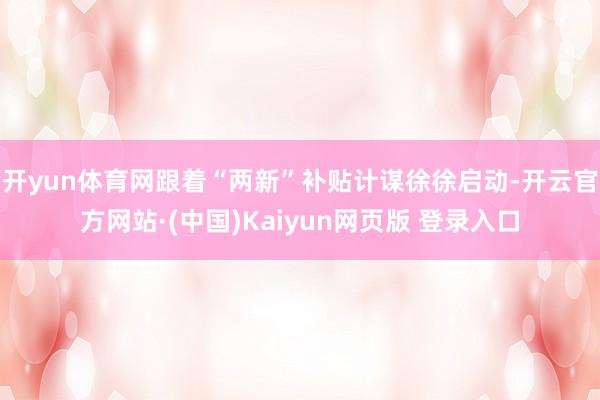 开yun体育网跟着“两新”补贴计谋徐徐启动-开云官方网站·(中国)Kaiyun网页版 登录入口
