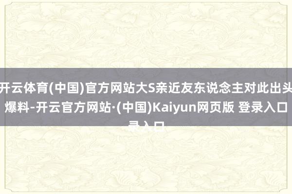 开云体育(中国)官方网站大S亲近友东说念主对此出头爆料-开云官方网站·(中国)Kaiyun网页版 登录入口